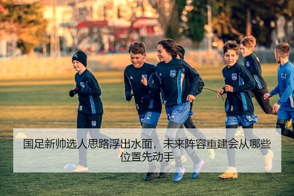 国足新帅选人思路浮出水面，未来阵容重建会从哪些位置先动手